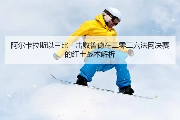 阿尔卡拉斯以三比一击败鲁德在二零二六法网决赛的红土战术解析