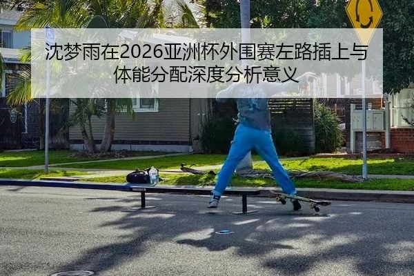 沈梦雨在2026亚洲杯外围赛左路插上与体能分配深度分析意义
