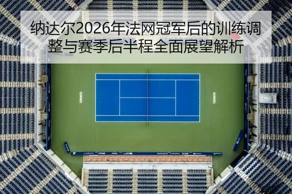 纳达尔2026年法网冠军后的训练调整与赛季后半程全面展望解析