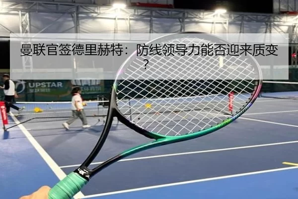 曼联官签德里赫特：防线领导力能否迎来质变？