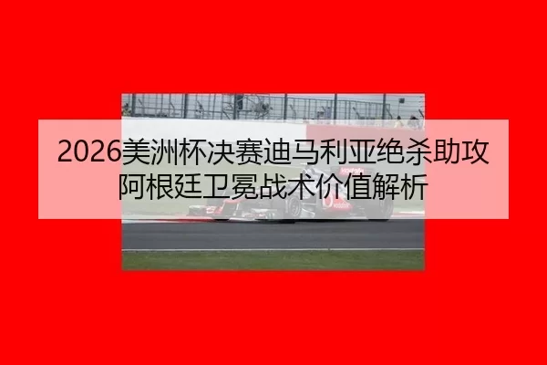 2026美洲杯决赛迪马利亚绝杀助攻 阿根廷卫冕战术价值解析